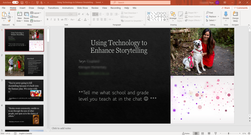 AutoSave 
Home Insert Draw Design 
Using Technology to Enhance Storytelling - Saved • 
Transitions Animations Slide Show Review View 
Paste 
Clipboard 
Reset 
New Reuse 
Slide v Slides Section 
Slides 
Recording Help Mix 
Text [Direction 
Align Text 
Convert to SmartArt 
Paragraph 
• Shapc 
Shape Outline 
Arrange 
Styles v Shape Effects 
Drawing 
= Notes 
p Find 
Replace 
Select 
Editing 
Share 
Dictate 
Voice 
o 
Comments 
Design 
Ideas 
Designer 
Ted' 
2 
3 
"You're never going to kill 
storytelling because it's built into 
the human plan. We come with 
it." 
4 
"Stories create community, enable us 
to see through the eyes of other 
people, and cpen us to the claims of 
others. • 
Using Technology to 
Enhance Storytelling 
Taryn 
**Tell me 
level you 
Click to add notes 
what school and grade 
at in the chat O *** 
teach 
5 
Slide of 32 
Engl•sh (Canada) 