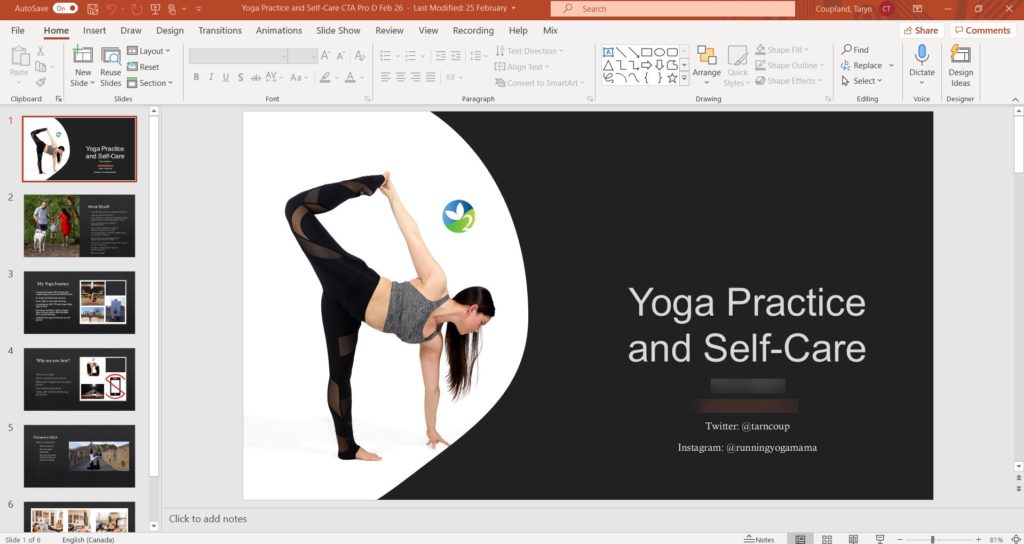 AutoSave 
On 
File 
Home Insert Draw Design 
Yoga Practice and Self-Care CTA Pro D Feb 26 
Transitions Animations Slide Show Review 
Font 
- Last Modified: 25 February 
View Recording Help Mix 
Text Direction 
Align Text 
Search 
Coupland, Taryn 
Paste 
Clipboard 
2 
3 
New 
Slide 
Layout v 
Reset 
Reuse 
Slides Section 
Slides 
Convert to SmartArt v 
Paragraph 
Shape Outline v 
Arrange 
Quick 
Styles Q Shape Effects v 
Drawing 
p Find 
'c Replace 
Select 
Editing 
8 Share 
Dictate 
Voice 
Comments 
Design 
Ideas 
Designer 
Practice 
aril Sdf-Care 
4 
Why 
5 
6 
Slide 1 of 6 
English (Canada) 
Click to add notes 
Yoga Practice 
and Self-Care 
Twitter: @tarncoup 
Instagram: @runningyogamama 
= Notes 